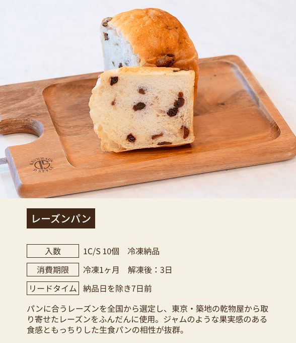レーズンパン / 入数：1C/S 10個 冷凍納品 / 消費期限：冷凍1ヶ月 解凍後：3日 / リードタイム：納品日を除き7日前 / パンに合うレーズンを全国から選定し、東京・築地の乾物屋から取り寄せたレーズンをふんだんに使用。ジャムのような果実感のある食感ともっちりした生食パンの相性が抜群。