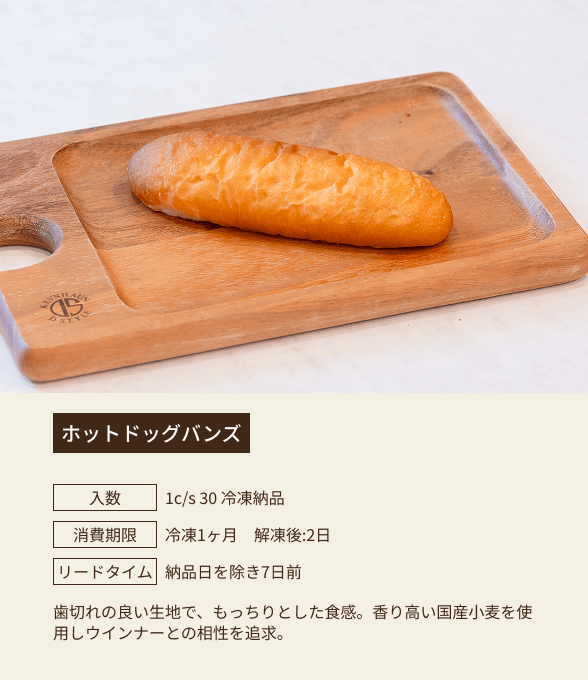 ホットドッグバンズ / 入数：1c/s 30 冷凍納品 / 消費期限：冷凍1ヶ月 解凍後：2日 / リードタイム：納品日を除き7日前 / 歯切れの良い生地で、もっちりとした食感。香り高い国産小麦を使用しウインナーとの相性を追求。