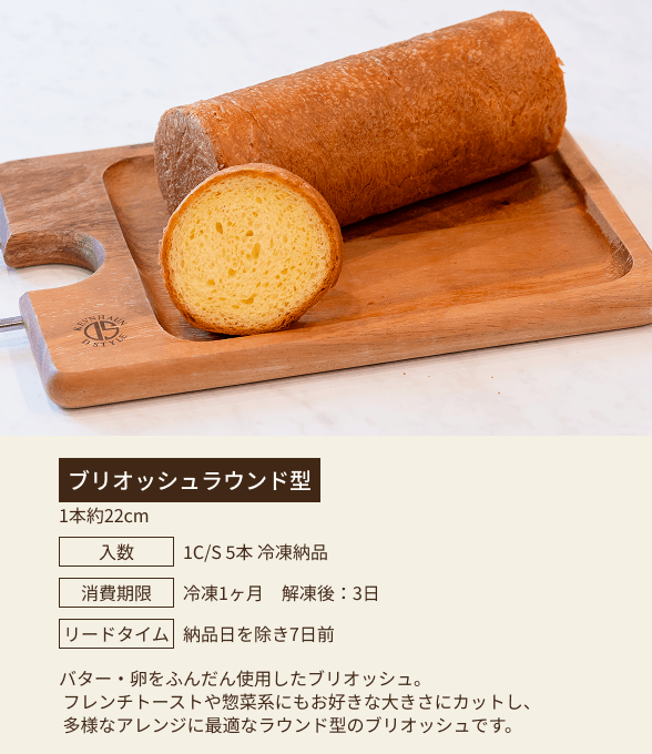 ブリオッシュラウンド型 / 1本約22cm / 入数：1C/S 5本 冷凍納品 / 消費期限：冷凍1ヶ月 解凍後：3日 / リードタイム：納品日を除き7日前 / バター・卵をふんだんに使用したブリオッシュ。フレンチトーストや惣菜系にもお好きな大きさにカットし、多様なアレンジに最適なラウンド型のブリオッシュです。