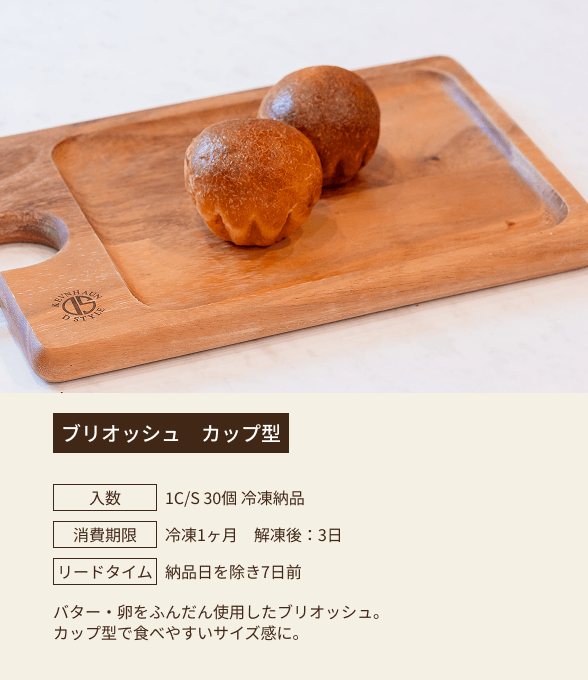 ブリオッシュ カップ型 / 入数：1C/S 30個 冷凍納品 / 消費期限：冷凍1ヶ月 解凍後：3日 / リードタイム：納品日を除き7日前 / バター・卵をふんだんに使用したブリオッシュ。カップ型で食べやすいサイズ感に。