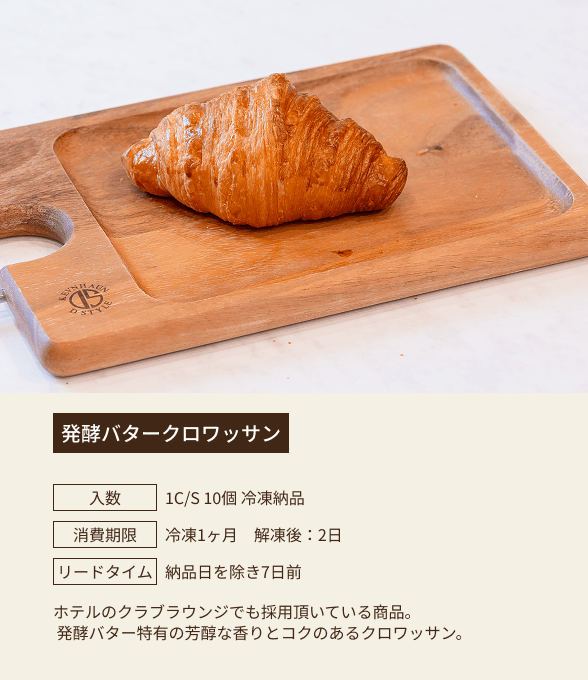 発酵バタークロワッサン / 入数：1C/S 10個 冷凍納品 / 消費期限：冷凍1ヶ月 解凍後：2日 / リードタイム：納品日を除き7日前 / ホテルのクラブラウンジでも採用頂いている商品。発酵バター特有の芳醇な香りとコクのあるクロワッサン。