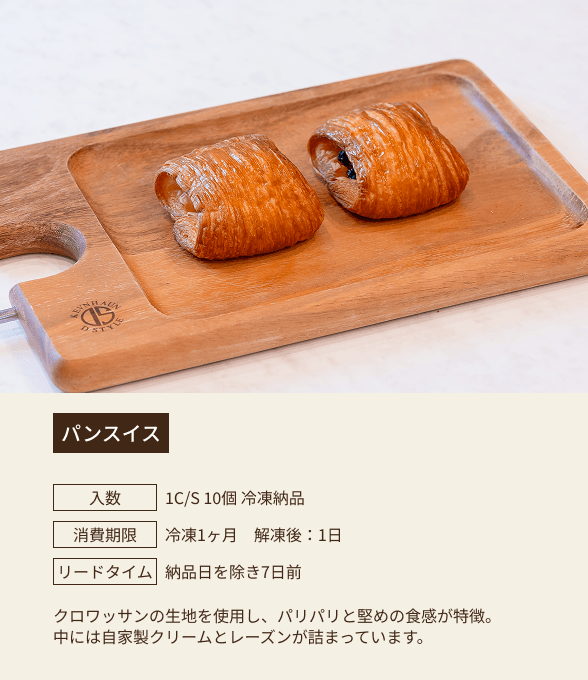 パンスイス / 入数：1C/S 10個 冷凍納品 / 消費期限：冷凍1ヶ月 解凍後：1日 / リードタイム：納品日を除き7日前 / クロワッサンの生地を使用し、パリパリと堅めの食感が特徴。中には自家製クリームとレーズンが詰まっています。