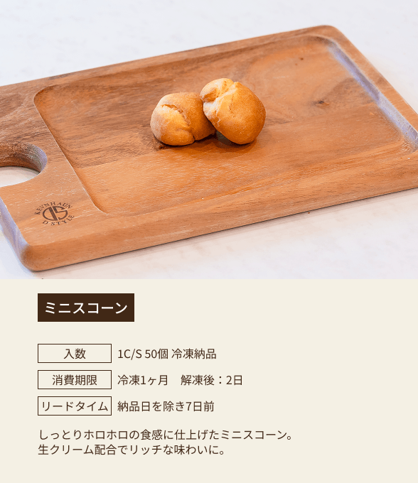 ミニスコーン / 入数：1C/S 50個 冷凍納品 / 消費期限：冷凍1ヶ月 解凍後：2日 / リードタイム：納品日を除き7日前 / しっとりホロホロの食感に仕上げたミニスコーン。生クリーム配合でリッチな味わいに。