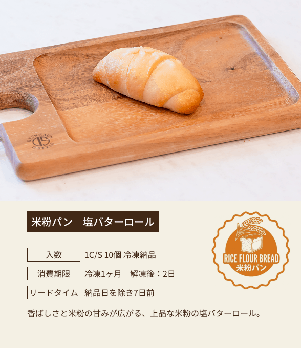 米粉パン 塩バターロール / 入数：1C/S 10個 冷凍納品 / 消費期限：冷凍1ヶ月 解凍後：2日 / リードタイム：納品日を除き7日前 / 香ばしさと米粉の甘みが広がる、上品な米粉の塩バターロール。